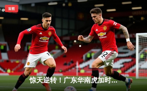 惊天逆转！广东华南虎加时赛128-125险胜辽宁飞豹 胡明轩35分夺天王山