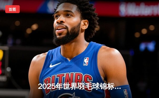 2025年世界羽毛球锦标赛：中国男单新星李俊翔三局逆转夺冠