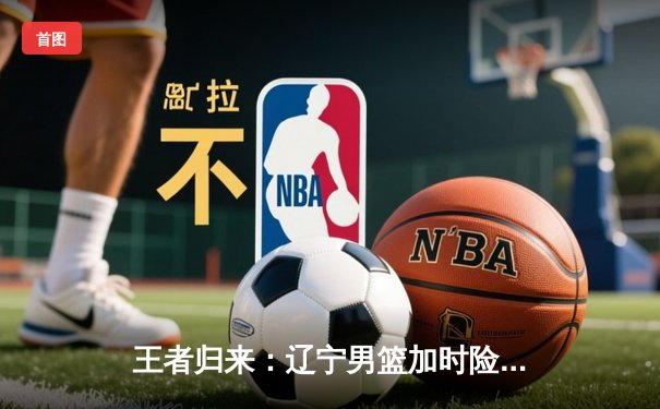 王者归来：辽宁男篮加时险胜广东，总决赛G5上演史诗级对决