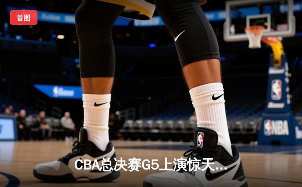 CBA总决赛G5上演惊天逆转 辽宁本钢加时险胜广东宏远夺队史第四冠