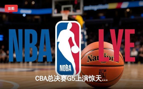 CBA总决赛G5上演惊天逆转 辽宁本钢加时险胜广东宏远夺队史第四冠